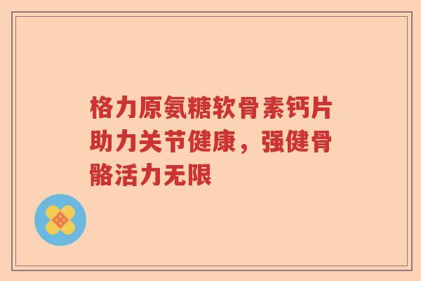 格力原氨糖软骨素钙片助力关节健康,强健骨骼活力无限 格力原氨糖软骨素钙片助力关节健康,强健骨骼活力无限