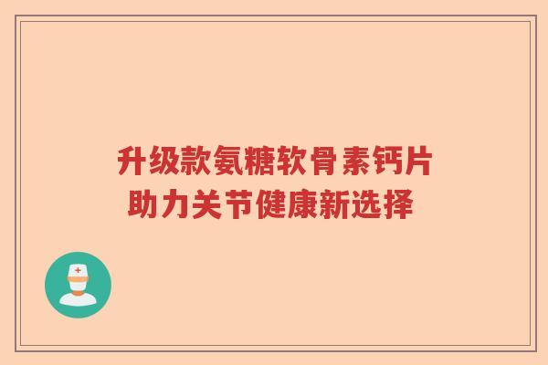 升级款氨糖软骨素钙片 助力关节健康新选择 升级款氨糖软骨素钙片 助力关节健康新选择