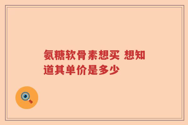 氨糖软骨素想买 想知道其单价是多少 氨糖软骨素想买 想知道其单价是多少