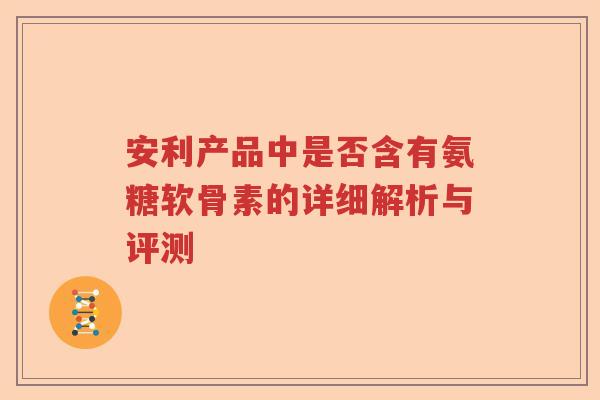 安利产品中是否含有氨糖软骨素的详细解析与评测 安利产品中是否含有氨糖软骨素的详细解析与评测