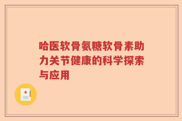 哈医软骨氨糖软骨素助力关节健康的科学探索与应用