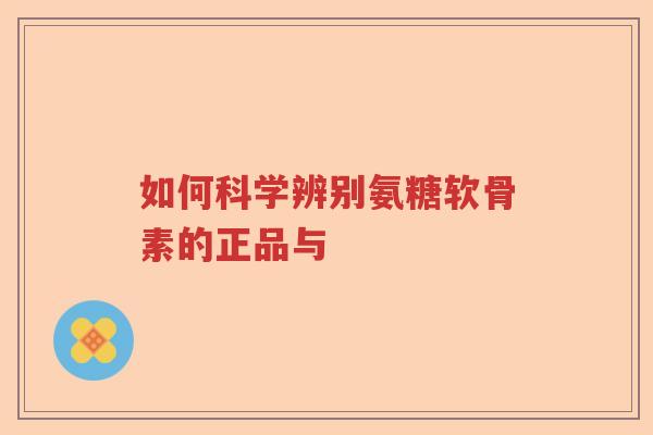 如何科学辨别氨糖软骨素的正品与