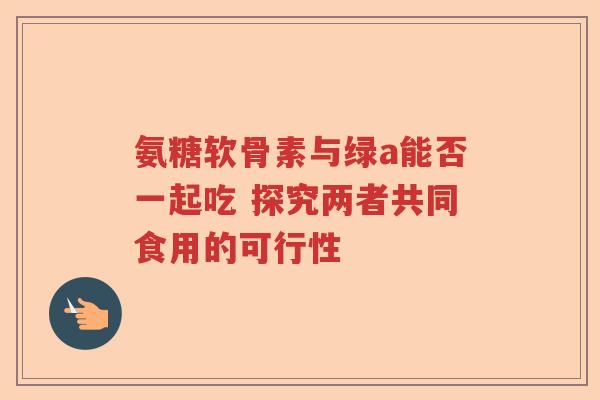 氨糖软骨素与绿a能否一起吃 探究两者共同食用的可行性 氨糖软骨素与绿a能否一起吃 探究两者共同食用的可行性
