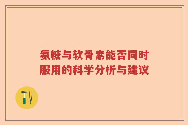 氨糖与软骨素能否同时服用的科学分析与建议 氨糖与软骨素能否同时服用的科学分析与建议