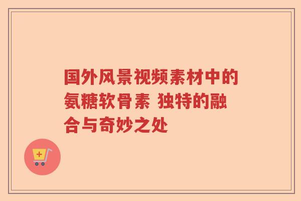 国外风景视频素材中的氨糖软骨素 独特的融合与奇妙之处 国外风景视频素材中的氨糖软骨素 独特的融合与奇妙之处