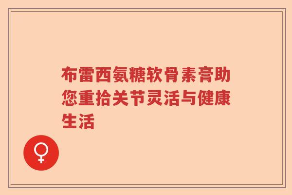 布雷西氨糖软骨素膏助您重拾关节灵活与健康生活 布雷西氨糖软骨素膏助您重拾关节灵活与健康生活