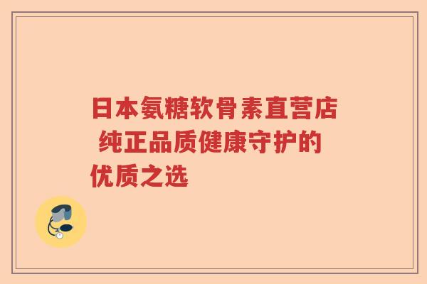 日本氨糖软骨素直营店 纯正品质健康守护的优质之选 日本氨糖软骨素直营店 纯正品质健康守护的优质之选