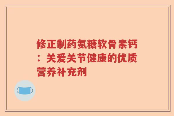 修正制药氨糖软骨素钙：关爱关节健康的优质营养补充剂