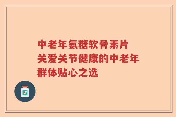 中老年氨糖软骨素片 关爱关节健康的中老年群体贴心之选 中老年氨糖软骨素片 关爱关节健康的中老年群体贴心之选