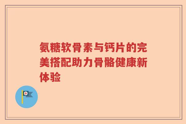 氨糖软骨素与钙片的完美搭配助力骨骼健康新体验