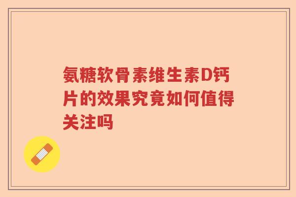 氨糖软骨素维生素D钙片的效果究竟如何值得关注吗 氨糖软骨素维生素D钙片的效果究竟如何值得关注吗