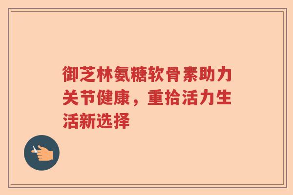 御芝林氨糖软骨素助力关节健康，重拾活力生活新选择
