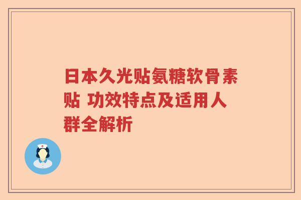 日本久光贴氨糖软骨素贴 功效特点及适用人群全解析 日本久光贴氨糖软骨素贴 功效特点及适用人群全解析
