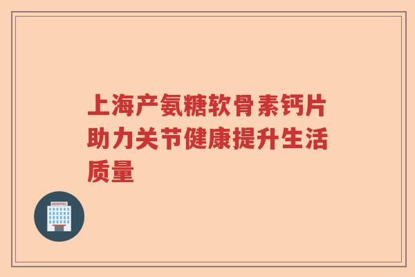 上海产氨糖软骨素钙片助力关节健康提升生活质量