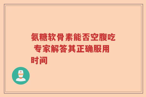 氨糖软骨素能否空腹吃 专家解答其正确服用时间