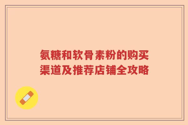 氨糖和软骨素粉的购买渠道及推荐店铺全攻略 氨糖和软骨素粉的购买渠道及推荐店铺全攻略