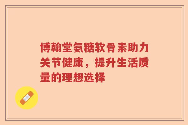 博翰堂氨糖软骨素助力关节健康,提升生活质量的理想选择 博翰堂氨糖软骨素助力关节健康,提升生活质量的理想选择