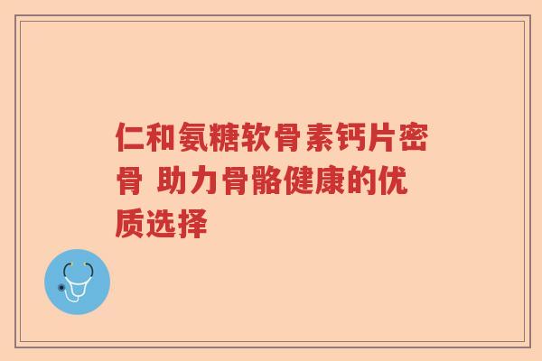 仁和氨糖软骨素钙片密骨 助力骨骼健康的优质选择 仁和氨糖软骨素钙片密骨 助力骨骼健康的优质选择