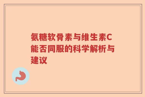 氨糖软骨素与维生素C能否同服的科学解析与建议