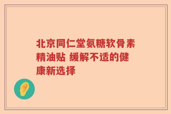 北京同仁堂氨糖软骨素精油贴 缓解不适的健康新选择 北京同仁堂氨糖软骨素精油贴 缓解不适的健康新选择