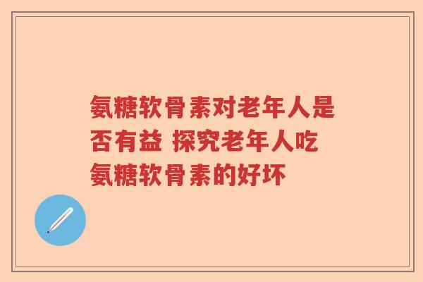 氨糖软骨素对老年人是否有益 探究老年人吃氨糖软骨素的好坏 氨糖软骨素对老年人是否有益 探究老年人吃氨糖软骨素的好坏