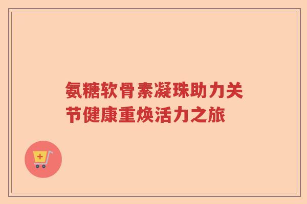 氨糖软骨素凝珠助力关节健康重焕活力之旅 氨糖软骨素凝珠助力关节健康重焕活力之旅