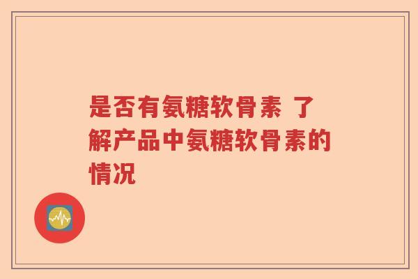 是否有氨糖软骨素 了解产品中氨糖软骨素的情况 是否有氨糖软骨素 了解产品中氨糖软骨素的情况