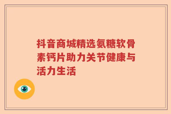 抖音商城精选氨糖软骨素钙片助力关节健康与活力生活 抖音商城精选氨糖软骨素钙片助力关节健康与活力生活