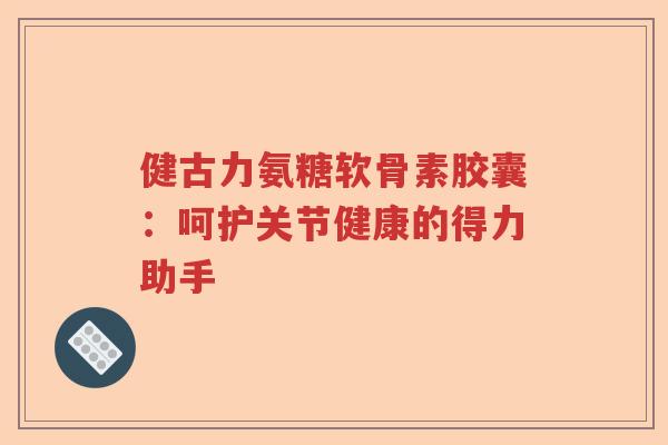 健古力氨糖软骨素胶囊:呵护关节健康的得力助手 健古力氨糖软骨素胶囊:呵护关节健康的得力助手