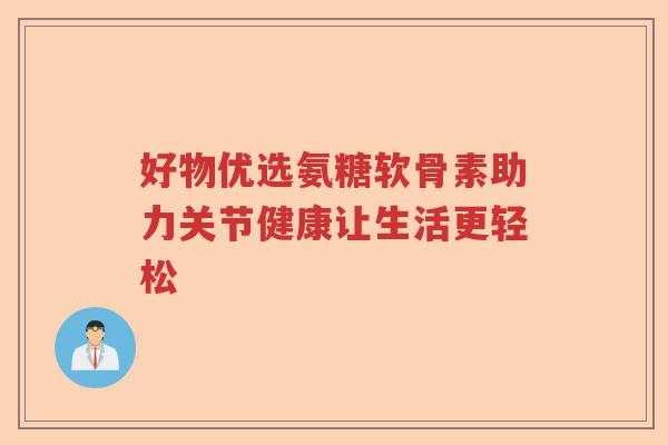 好物优选氨糖软骨素助力关节健康让生活更轻松