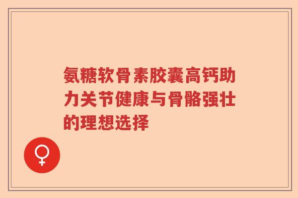 氨糖软骨素胶囊高钙助力关节健康与骨骼强壮的理想选择