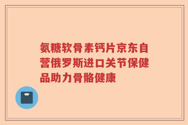 氨糖软骨素钙片京东自营俄罗斯进口关节保健品助力骨骼健康 氨糖软骨素钙片京东自营俄罗斯进口关节保健品助力骨骼健康