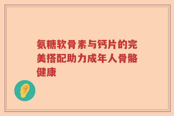 氨糖软骨素与钙片的完美搭配助力成年人骨骼健康 氨糖软骨素与钙片的完美搭配助力成年人骨骼健康