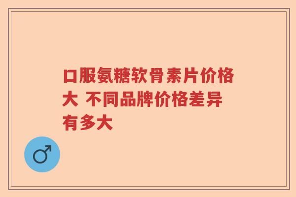 口服氨糖软骨素片价格大 不同品牌价格差异有多大 口服氨糖软骨素片价格大 不同品牌价格差异有多大
