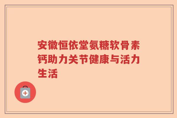安徽恒依堂氨糖软骨素钙助力关节健康与活力生活 安徽恒依堂氨糖软骨素钙助力关节健康与活力生活
