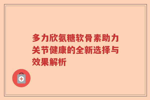 多力欣氨糖软骨素助力关节健康的全新选择与效果解析 多力欣氨糖软骨素助力关节健康的全新选择与效果解析