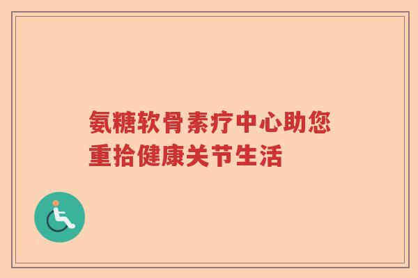 氨糖软骨素疗中心助您重拾健康关节生活 氨糖软骨素疗中心助您重拾健康关节生活