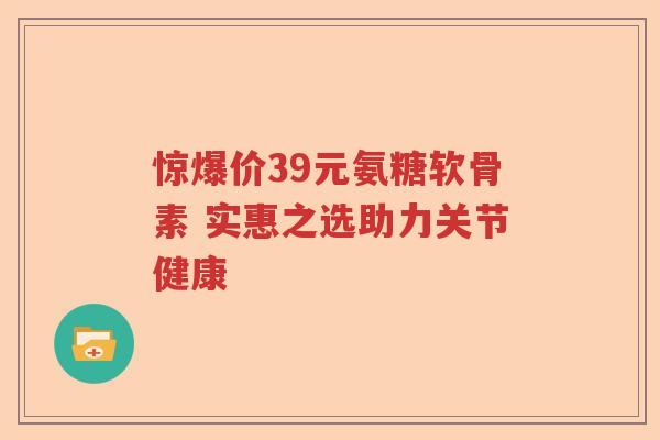 惊爆价39元氨糖软骨素 实惠之选助力关节健康 惊爆价39元氨糖软骨素 实惠之选助力关节健康