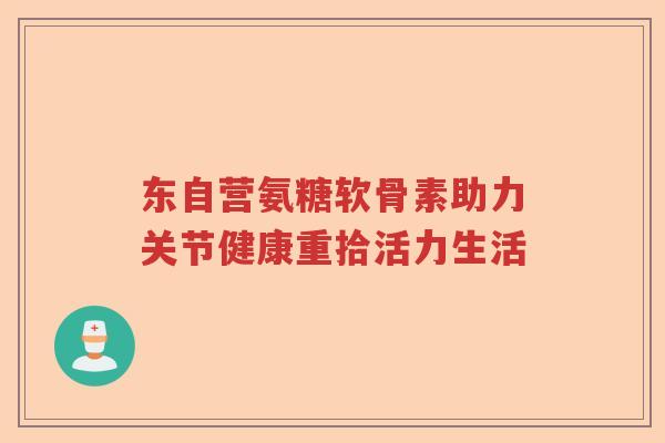 东自营氨糖软骨素助力关节健康重拾活力生活