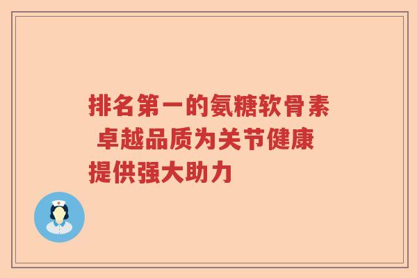排名第一的氨糖软骨素 卓越品质为关节健康提供强大助力 排名第一的氨糖软骨素 卓越品质为关节健康提供强大助力