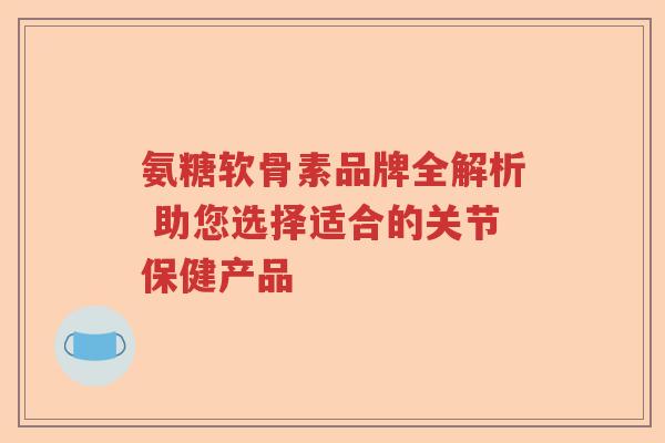 氨糖软骨素品牌全解析 助您选择适合的关节保健产品