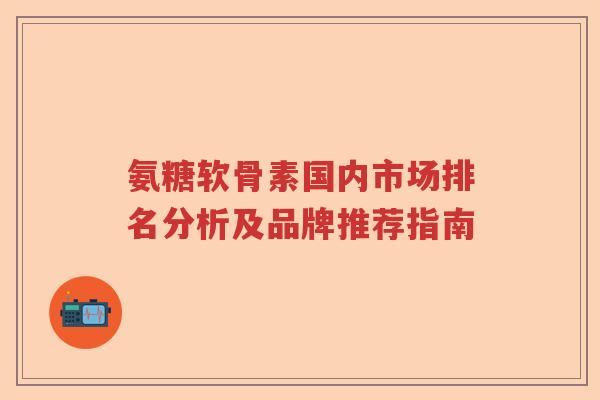 氨糖软骨素国内市场排名分析及品牌推荐指南 氨糖软骨素国内市场排名分析及品牌推荐指南