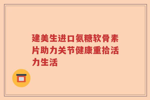 建美生进口氨糖软骨素片助力关节健康重拾活力生活 建美生进口氨糖软骨素片助力关节健康重拾活力生活