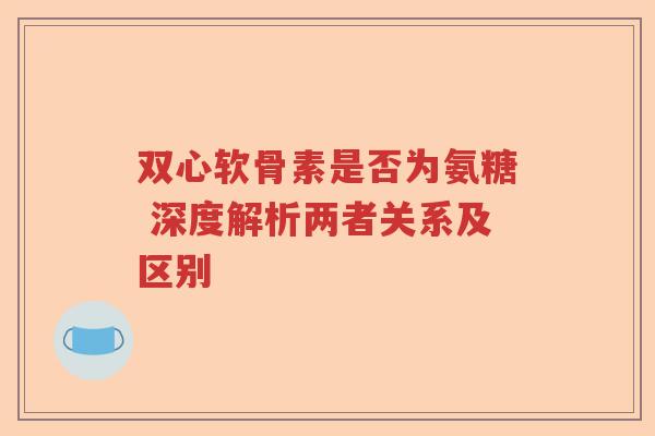 双心软骨素是否为氨糖 深度解析两者关系及区别 双心软骨素是否为氨糖 深度解析两者关系及区别