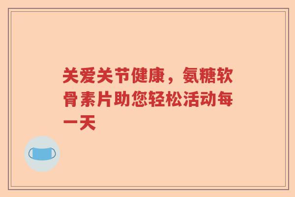 关爱关节健康,氨糖软骨素片助您轻松活动每一天 关爱关节健康,氨糖软骨素片助您轻松活动每一天