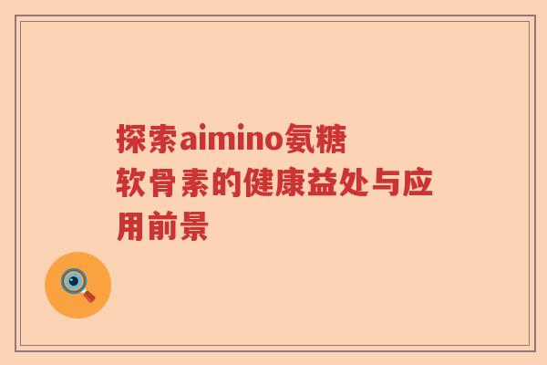 探索aimino氨糖软骨素的健康益处与应用前景 探索aimino氨糖软骨素的健康益处与应用前景