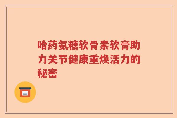 哈药氨糖软骨素软膏助力关节健康重焕活力的秘密