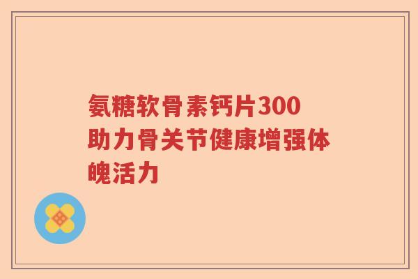 氨糖软骨素钙片300助力骨关节健康增强体魄活力 氨糖软骨素钙片300助力骨关节健康增强体魄活力
