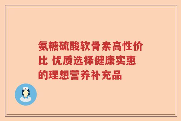 氨糖硫酸软骨素高性价比 优质选择健康实惠的理想营养补充品 氨糖硫酸软骨素高性价比 优质选择健康实惠的理想营养补充品