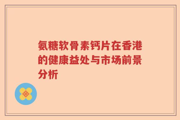 氨糖软骨素钙片在香港的健康益处与市场前景分析 氨糖软骨素钙片在香港的健康益处与市场前景分析